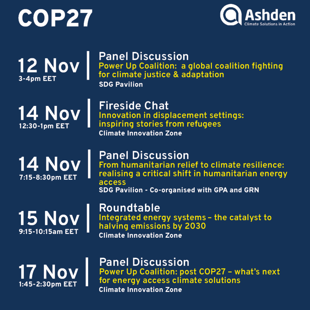 Navy blue background with white and yellow text that reads: COP27: Ashden: Climate solutions in action. 12 Nov 3-4pm EET: Panel Discussion. Power Up Coalition: a global coalition fighting for climate justice and adaptation. SDG pavilion. 14 Nov, 12:30-1pm EET. Fireside Chat. Innovation in displacement settings: inspiring stories from refugees. Climate innovation zone. 14 Nov. 7:15 - 8:30 pm EET. Panel Discussion. From humanitarian relief to climate resilience: realising a critical shift in humanitarian energy access. SDG Paviolion - Co-organised with GPA and GRN. 15 Nov 9:15-10:15am EET. Roundtable. Integrated energy systems - the catalyst to halving emissions by 2030. Climate innovation zone. 16 Nov. 1:45-2:30pm EET. Panel Discussion. Power Up Coaltion: post COP27 - what's next for energy access climate solutions. Climate Innovation Zone.